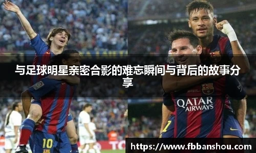 与足球明星亲密合影的难忘瞬间与背后的故事分享